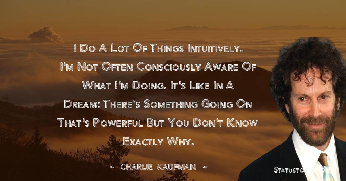 I do a lot of things intuitively. I'm not often consciously aware of what I'm doing. It's like in a dream: There's something going on that's powerful but you don't know exactly why. - Charlie Kaufman quotes
